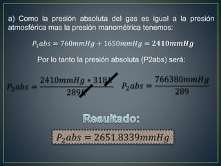 a) Como la presión absoluta del gas es igual a la presión
atmosférica mas la presión manométrica tenemos:
𝑃1 𝑎𝑏𝑠 = 760𝑚𝑚𝐻𝑔 + 1650𝑚𝑚𝐻𝑔 = 𝟐𝟒𝟏𝟎𝒎𝒎𝑯𝒈
Por lo tanto la presión absoluta (P2abs) será:
 