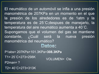 El neumático de un automóvil se infla a una presión
manométrica de 207KPa en un momento en el que
la presión de los alrededores es de 1atm y la
temperatura es de 25´C;despues de manejarlo, la
temperatura del aire neumático aumenta a 40´C.
Supongamos que el volumen del gas se mantiene
constante, ¿Cuál será la nueva presión
manométrica del neumático?
P1abs= 207KPa+101.3KPa=308.3KPa
T1= 25´C+273=298K
P2man= ?
T2= 40´C+273=313K
VOLUMEN= Cte.
 
