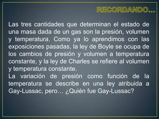 Las tres cantidades que determinan el estado de
una masa dada de un gas son la presión, volumen
y temperatura. Como ya lo aprendimos con las
exposiciones pasadas, la ley de Boyle se ocupa de
los cambios de presión y volumen a temperatura
constante, y la ley de Charles se refiere al volumen
y temperatura constante.
La variación de presión como función de la
temperatura se describe en una ley atribuida a
Gay-Lussac, pero… ¿Quién fue Gay-Lussac?
 