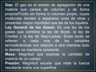Gas: El gas es el estado de agregación de una
materia que carece de volumen y de forma
propios/Fluido sin forma ni volumen propio, cuyas
moléculas tienden a separarse unas de otras y
presentan mayor movilidad que las de los líquidos
Ley General de los Gases: Es una ley de los
gases que combina la ley de Boyle, la ley de
Charles y la ley de Gay-Lussac. Estas leyes se
refieren a cada una de las variables
termodinámicas con relación a otra mientras todo
lo demás se mantiene constante
Masa: Magnitud que expresa la cantidad de
materia de un cuerpo.
Presión: Magnitud escalar que mide la fuerza
resultante sobre una superficie.
 