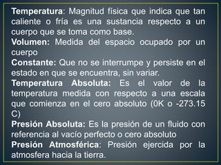 Temperatura: Magnitud física que indica que tan
caliente o fría es una sustancia respecto a un
cuerpo que se toma como base.
Volumen: Medida del espacio ocupado por un
cuerpo
Constante: Que no se interrumpe y persiste en el
estado en que se encuentra, sin variar.
Temperatura Absoluta: Es el valor de la
temperatura medida con respecto a una escala
que comienza en el cero absoluto (0K o -273.15
C)
Presión Absoluta: Es la presión de un fluido con
referencia al vacío perfecto o cero absoluto
Presión Atmosférica: Presión ejercida por la
atmosfera hacia la tierra.
 