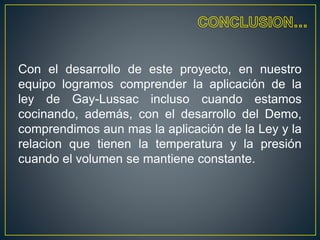 Con el desarrollo de este proyecto, en nuestro
equipo logramos comprender la aplicación de la
ley de Gay-Lussac incluso cuando estamos
cocinando, además, con el desarrollo del Demo,
comprendimos aun mas la aplicación de la Ley y la
relacion que tienen la temperatura y la presión
cuando el volumen se mantiene constante.
 