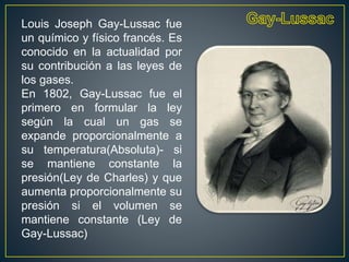 Louis Joseph Gay-Lussac fue
un químico y físico francés. Es
conocido en la actualidad por
su contribución a las leyes de
los gases.
En 1802, Gay-Lussac fue el
primero en formular la ley
según la cual un gas se
expande proporcionalmente a
su temperatura(Absoluta)- si
se mantiene constante la
presión(Ley de Charles) y que
aumenta proporcionalmente su
presión si el volumen se
mantiene constante (Ley de
Gay-Lussac)
 