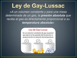 «A un volumen constante y para una masa
determinada de un gas, la presión absoluta que
recibe el gas es directamente proporcional a su
temperatura absoluta»
 