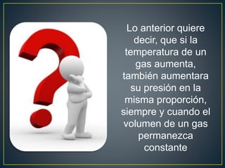 Lo anterior quiere
decir, que si la
temperatura de un
gas aumenta,
también aumentara
su presión en la
misma proporción,
siempre y cuando el
volumen de un gas
permanezca
constante
 