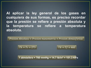 Al aplicar la ley general de los gases en
cualquiera de sus formas, es preciso recordar
que la presión se refiere a presión absoluta y
la temperatura se refiere a temperatura
absoluta.
𝑃𝑟𝑒𝑠𝑖𝑜𝑛 𝐴𝑏𝑠𝑜𝑙𝑢𝑡𝑎 = 𝑃𝑟𝑒𝑠𝑖𝑜𝑛 𝑚𝑎𝑛𝑜𝑚𝑒𝑡𝑟𝑖𝑎 + 𝑃𝑟𝑒𝑠𝑖𝑜𝑛 𝐴𝑡𝑚𝑜𝑠𝑓𝑒𝑟𝑖𝑐𝑎
𝑇𝑘 = 𝑇𝑐 + 273
1 atmósfera = 760 mmHg = 14.7 lb/in2 = 101.3 KPa
𝑇𝑅 = 𝑇𝑓 + 460
 