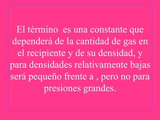 El término es una constante que
dependerá de la cantidad de gas en
el recipiente y de su densidad, y
para densidades relativamente bajas
será pequeño frente a , pero no para
presiones grandes.

 