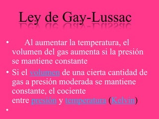 Ley de Gay-Lussac
•

Al aumentar la temperatura, el
volumen del gas aumenta si la presión
se mantiene constante
• Si el volumen de una cierta cantidad de
gas a presión moderada se mantiene
constante, el cociente
entre presión y temperatura (Kelvin)

 