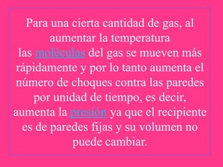 Para una cierta cantidad de gas, al
aumentar la temperatura
las moléculas del gas se mueven más
rápidamente y por lo tanto aumenta el
número de choques contra las paredes
por unidad de tiempo, es decir,
aumenta la presión ya que el recipiente
es de paredes fijas y su volumen no
puede cambiar.

 