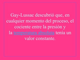 Gay-Lussac descubrió que, en
cualquier momento del proceso, el
cociente entre la presión y
la temperatura absoluta tenía un
valor constante.

 