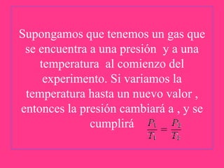 Supongamos que tenemos un gas que
se encuentra a una presión y a una
temperatura al comienzo del
experimento. Si variamos la
temperatura hasta un nuevo valor ,
entonces la presión cambiará a , y se
cumplirá

 