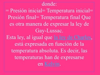 donde:
= Presión inicial= Temperatura inicial=
Presión final= Temperatura final Que
es otra manera de expresar la ley de
Gay-Lussac.
Esta ley, al igual que la ley de Charles,
está expresada en función de la
temperatura absoluta. Es decir, las
temperaturas han de expresarse
en Kelvin.

 
