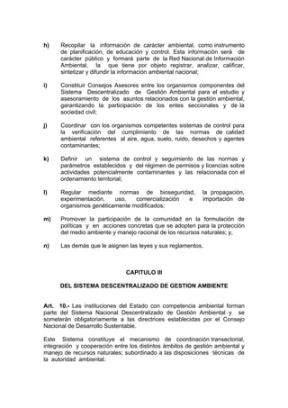 h)    Recopilar la información de carácter ambiental, como instrumento
      de planificación, de educación y control. Esta información será de
      carácter público y formará parte de la Red Nacional de Información
      Ambiental, la que tiene por objeto registrar, analizar, calificar,
      sintetizar y difundir la información ambiental nacional;

i)    Constituir Consejos Asesores entre los organismos componentes del
      Sistema Descentralizado de Gestión Ambiental para el estudio y
      asesoramiento de los asuntos relacionados con la gestión ambiental,
      garantizando la participación de los entes seccionales y de la
      sociedad civil;

j)    Coordinar con los organismos competentes sistemas de control para
      la verificación del cumplimiento de las normas de calidad
      ambiental referentes al aire, agua, suelo, ruido, desechos y agentes
      contaminantes;

k)    Definir un sistema de control y seguimiento de las normas y
      parámetros establecidos y del régimen de permisos y licencias sobre
      actividades potencialmente contaminantes y las relacionada con el
      ordenamiento territorial;

l)    Regular mediante normas de bioseguridad,              la propagación,
      experimentación,   uso,   comercialización e          importación de
      organismos genéticamente modificados;

m)    Promover la participación de la comunidad en la formulación de
      políticas y en acciones concretas que se adopten para la protección
      del medio ambiente y manejo racional de los recursos naturales; y,

n)    Las demás que le asignen las leyes y sus reglamentos.



                               CAPITULO III

      DEL SISTEMA DESCENTRALIZADO DE GESTION AMBIENTE


Art. 10.- Las instituciones del Estado con competencia ambiental forman
parte del Sistema Nacional Descentralizado de Gestión Ambiental y se
someterán obligatoriamente a las directrices establecidas por el Consejo
Nacional de Desarrollo Sustentable.

Este Sistema constituye el mecanismo de coordinación transectorial,
integración y cooperación entre los distintos ámbitos de gestión ambiental y
manejo de recursos naturales; subordinado a las disposiciones técnicas de
la autoridad ambiental.
 
