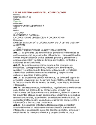 LEY DE GESTION AMBIENTAL, CODIFICACION
Norma:
Codificación # 19
Status:
Vigente
Publicado:
Registro Oficial Suplemento #
418
Fecha:
10-9-2004
H. CONGRESO NACIONAL
LA COMISION DE LEGISLACION Y CODIFICACION
Resuelve:
EXPEDIR LA SIGUIENTE CODIFICACION DE LA LEY DE GESTION
AMBIENTAL
TITULO I
AMBITO Y PRINCIPIOS DE LA GESTION AMBIENTAL
Art. 1.- La presente Ley establece los principios y directrices de
política ambiental; determina las obligaciones, responsabilidades,
niveles de participación de los sectores público y privado en la
gestión ambiental y señala los límites permisibles, controles y
sanciones en esta materia.
Art. 2.- La gestión ambiental se sujeta a los principios de
solidaridad, corresponsabilidad, cooperación, coordinación,
reciclaje y reutilización de desechos, utilización de tecnologías
alternativas ambientalmente sustentables y respecto a las
culturas y prácticas tradicionales.
Art. 3.- El proceso de Gestión Ambiental, se orientará según los
principios universales del Desarrollo Sustentable, contenidos en
la Declaración de Río de Janeiro de 1992, sobre Medio Ambiente
y Desarrollo.
Art. 4.- Los reglamentos, instructivos, regulaciones y ordenanzas
que, dentro del ámbito de su competencia, expidan las
instituciones del Estado en materia ambiental, deberán observar
las siguientes etapas, según corresponda: desarrollo de estudios
técnicos sectoriales, económicos, de relaciones comunitarias, de
capacidad institucional y consultas a organismos competentes e
información a los sectores ciudadanos.
Art. 5.- Se establece el Sistema Descentralizado de Gestión
Ambiental como un mecanismo de coordinación transectorial,
interacción y cooperación entre los distintos ámbitos, sistemas y
subsistemas de manejo ambiental y de gestión de recursos
 