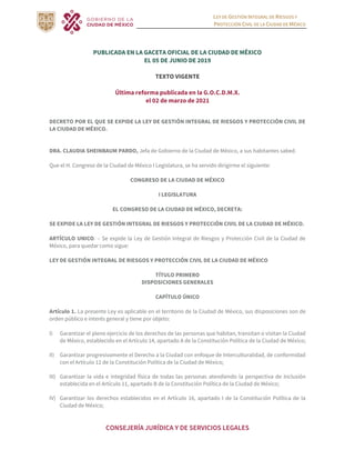 LEY DE GESTIÓN INTEGRAL DE RIESGOS Y
PROTECCIÓN CIVIL DE LA CIUDAD DE MÉXICO
CONSEJERÍA JURÍDICA Y DE SERVICIOS LEGALES
PUBLICADA EN LA GACETA OFICIAL DE LA CIUDAD DE MÉXICO
EL 05 DE JUNIO DE 2019
TEXTO VIGENTE
Última reforma publicada en la G.O.C.D.M.X.
el 02 de marzo de 2021
DECRETO POR EL QUE SE EXPIDE LA LEY DE GESTIÓN INTEGRAL DE RIESGOS Y PROTECCIÓN CIVIL DE
LA CIUDAD DE MÉXICO.
DRA. CLAUDIA SHEINBAUM PARDO, Jefa de Gobierno de la Ciudad de México, a sus habitantes sabed.
Que el H. Congreso de la Ciudad de México I Legislatura, se ha servido dirigirme el siguiente:
CONGRESO DE LA CIUDAD DE MÉXICO
I LEGISLATURA
EL CONGRESO DE LA CIUDAD DE MÉXICO, DECRETA:
SE EXPIDE LA LEY DE GESTIÓN INTEGRAL DE RIESGOS Y PROTECCIÓN CIVIL DE LA CIUDAD DE MÉXICO.
ARTÍCULO UNICO. – Se expide la Ley de Gestión Integral de Riesgos y Protección Civil de la Ciudad de
México, para quedar como sigue:
LEY DE GESTIÓN INTEGRAL DE RIESGOS Y PROTECCIÓN CIVIL DE LA CIUDAD DE MÉXICO
TÍTULO PRIMERO
DISPOSICIONES GENERALES
CAPÍTULO ÚNICO
Artículo 1. La presente Ley es aplicable en el territorio de la Ciudad de México, sus disposiciones son de
orden público e interés general y tiene por objeto:
I) Garantizar el pleno ejercicio de los derechos de las personas que habitan, transitan o visitan la Ciudad
de México, establecido en el Artículo 14, apartado A de la Constitución Política de la Ciudad de México;
II) Garantizar progresivamente el Derecho a la Ciudad con enfoque de Interculturalidad, de conformidad
con el Artículo 12 de la Constitución Política de la Ciudad de México;
III) Garantizar la vida e integridad física de todas las personas atendiendo la perspectiva de Inclusión
establecida en el Artículo 11, apartado B de la Constitución Política de la Ciudad de México;
IV) Garantizar los derechos establecidos en el Artículo 16, apartado I de la Constitución Política de la
Ciudad de México;
 