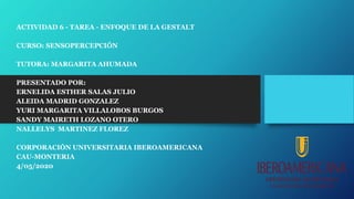 ACTIVIDAD 6 - TAREA - ENFOQUE DE LA GESTALT
CURSO: SENSOPERCEPCIÓN
TUTORA: MARGARITA AHUMADA
PRESENTADO POR:
ERNELIDA ESTHER SALAS JULIO
ALEIDA MADRID GONZALEZ
YURI MARGARITA VILLALOBOS BURGOS
SANDY MAIRETH LOZANO OTERO
NALLELYS MARTINEZ FLOREZ
CORPORACIÓN UNIVERSITARIA IBEROAMERICANA
CAU-MONTERIA
4/05/2020
 