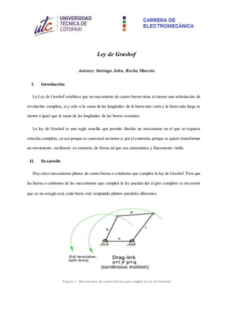 Ley de Grashof
Autores: Intriago John, Rocha Marcelo
I. Introducción
La Ley de Grashof establece que un mecanismo de cuatro barras tiene al menos una articulación de
revolución completa, si y solo si la suma de las longitudes de la barra más corta y la barra más larga es
menor o igual que la suma de las longitudes de las barras restantes.
La ley de Grashof es una regla sencilla que permite diseñar un mecanismo en el que se requiera
rotación completa, ya sea porque se conectará un motor o, por el contrario, porque se quiere transformar
un movimiento oscilatorio en rotatorio, de forma tal que sea matemática y físicamente viable.
II. Desarrollo
Hay cinco mecanismos planos de cuatro barras o eslabones que cumplen la ley de Grashof. Para que
las barras o eslabones de los mecanismos que cumplen la ley puedan dar el giro completo es necesario
que en un arreglo real, cada barra esté ocupando planos paralelos diferentes.
Figura 1. Mecanismos de cuatro barras que cumple la ley de Grashof
 