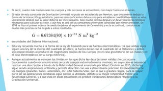  Es decir, cuanto más masivos sean los cuerpos y más cercanos se encuentren, con mayor fuerza se atraerán.
 El valor de esta constante de Gravitación Universal no pudo ser establecido por Newton, que únicamente dedujo la
forma de la interacción gravitatoria, pero no tenía suficientes datos como para establecer cuantitativamente su valor.
Únicamente dedujo que su valor debería ser muy pequeño. Sólo mucho tiempo después se desarrollaron las técnicas
necesarias para calcular su valor, y aún hoy es una de las constantes universales conocidas con menor precisión. En
1798 se hizo el primer intento de medición(véase el experimento de Cavendish) y en la actualidad, con técnicas
mucho más precisas se ha llegado a estos resultados.
 en unidades del Sistema Internacional.
 Esta ley recuerda mucho a la forma de la ley de Coulomb para las fuerzas electrostáticas, ya que ambas leyes
siguen una ley de la inversa del cuadrado (es decir, la fuerza decae con el cuadrado de la distancia) y ambas
son proporcionales al producto de magnitudes propias de los cuerpos (en el caso gravitatorio de sus masas y en
el caso electrostático de su carga eléctrica).
 Aunque actualmente se conocen los límites en los que dicha ley deja de tener validez (lo cual ocurre
básicamente cuando nos encontramos cerca de cuerpos extremadamente masivos), en cuyo caso es necesario
realizar una descripción a través de la Relatividad General enunciada por Albert Einstein en 1915, dicha ley
sigue siendo ampliamente utilizada y permite describir con una extraordinaria precisión los movimientos de
los cuerpos (planetas, lunas, asteroides, etc.) del Sistema Solar, por lo que a grandes rasgos, para la mayor
parte de las aplicaciones cotidianas sigue siendo la utilizada, debido a su mayor simplicidad frente a la
Relatividad General, y a que ésta en estas situaciones no predice variaciones detectables respecto a la
Gravitación Universal.
 