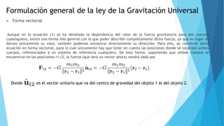 Formulación general de la ley de la Gravitación Universal
 Forma vectorial
Aunque en la ecuación (1) se ha detallado la dependencia del valor de la fuerza gravitatoria para dos cuerpos
cualesquiera, existe una forma más general con la que poder describir completamente dicha fuerza, ya que en lugar de
darnos únicamente su valor, también podemos encontrar directamente su dirección. Para ello, se convierte dicha
ecuación en forma vectorial, para lo cual únicamente hay que tener en cuenta las posiciones donde se localizan ambos
cuerpos, referenciados a un sistema de referencia cualquiera. De esta forma, suponiendo que ambos cuerpos se
encuentran en las posiciones r1,r2, la fuerza (que será un vector ahora) vendrá dada por
Donde es el vector unitario que va del centro de gravedad del objeto 1 al del objeto 2.
 