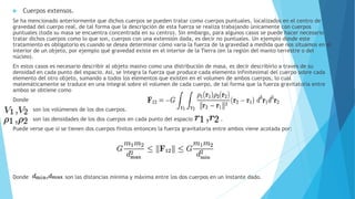  Cuerpos extensos.
Se ha mencionado anteriormente que dichos cuerpos se pueden tratar como cuerpos puntuales, localizados en el centro de
gravedad del cuerpo real, de tal forma que la descripción de esta fuerza se realiza trabajando únicamente con cuerpos
puntuales (toda su masa se encuentra concentrada en su centro). Sin embargo, para algunos casos se puede hacer necesario
tratar dichos cuerpos como lo que son, cuerpos con una extensión dada, es decir no puntuales. Un ejemplo donde este
tratamiento es obligatorio es cuando se desea determinar cómo varía la fuerza de la gravedad a medida que nos situamos en el
interior de un objeto, por ejemplo qué gravedad existe en el interior de la Tierra (en la región del manto terrestre o del
núcleo).
En estos casos es necesario describir al objeto masivo como una distribución de masa, es decir describirlo a través de su
densidad en cada punto del espacio. Así, se integra la fuerza que produce cada elemento infinitesimal del cuerpo sobre cada
elemento del otro objeto, sumando a todos los elementos que existen en el volumen de ambos cuerpos, lo cual
matemáticamente se traduce en una integral sobre el volumen de cada cuerpo, de tal forma que la fuerza gravitatoria entre
ambos se obtiene como
Donde
son los volúmenes de los dos cuerpos.
son las densidades de los dos cuerpos en cada punto del espacio .
Puede verse que si se tienen dos cuerpos finitos entonces la fuerza gravitatoria entre ambos viene acotada por:
Donde son las distancias mínima y máxima entre los dos cuerpos en un instante dado.
 