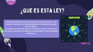 ¿Que es esta ley?
La fuerza de gravedad en la tierra y los objetos se atraen entre ellos y esta
atracción es una fuerza. Su intensidad depende de la cantidad de masa que
tienen los objetos.
Los cuerpos que tienen mayor masa son atraídos por la tierra con una fuerza
más intensa. A esta fuerza s le llama fuerza de gravedad, a la cual comúnmente
se le dice peso.
 