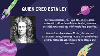 quien creo esta ley
Hace mucho tiempo, en el siglo XVII, un astrónomo,
matemático y físico llamado Isaac Newton, fue quien
describió por primera vez la influencia de la gravedad.
Cuando Isaac Newton tenía 23 años, durante una
excursión al campo, Newton se retiró a leer debajo de un
árbol de manzanas. vio cómo caía hasta el suelo una
manzana.
 