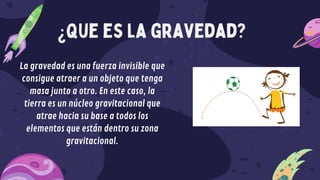 ¿que es la gravedad?
La gravedad es una fuerza invisible que
consigue atraer a un objeto que tenga
masa junto a otro. En este caso, la
tierra es un núcleo gravitacional que
atrae hacia su base a todos los
elementos que están dentro su zona
gravitacional.
 