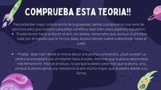 comprueba esta teoria!!
Prueba lanzar hacia arriba en el aire una pelota, comprueba que, aunque al principio
sube por el impulso que le hemos dado, al poco tiempo vuelve a descender hasta el
suelo.
Prueba dejar caer desde la misma altura una pluma y una piedra. ¿Qué sucede? La
piedra se precipitará casi al instante hacia el suelo, mientras que la pluma descenderá
más lentamente. Esto se produce, no porque la piedra pese más que la pluma, sino,
porque la pluma ejerce una resistencia al aire mucho mayor que la piedra debido a su
forma.
Para entender mejor toda la teoría de la gravedad, vamos a proponeros una serie de
ejercicios para que nuestros pequeños científicos vean bien estos aspectos expuestos:
 