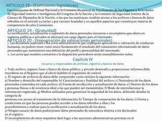 Las Comisiones de Defensa Nacional y la Comisión Bicameral de Fiscalización de los Organos y Actividades de Seguridad Interior e Inteligencia del Congreso de la Nación y la Comisión de Seguridad Interior de la Cámara de Diputados de la Nación, o las que las sustituyan, tendrán acceso a los archivos o bancos de datos referidos en el artículo 23 inciso 2 por razones fundadas y en aquellos aspectos que constituyan materia de competencia de tales Comisiones. ARTICULO 19.- (Gratuidad) La rectificación, actualización o supresión de datos personales inexactos o incompletos que obren en registros públicos o privados se efectuará sin cargo alguno para el interesado. ARTICULO 20.- (Impugnación de valoraciones personales) 1. Las decisiones judiciales o los actos administrativos que impliquen apreciación o valoración de conductas humanas, no podrán tener como único fundamento el resultado del tratamiento informatizado de datos personales que suministren una definición del perfil o personalidad del interesado. 2. Los actos que resulten contrarios a la disposición precedente serán insanablemente nulos. Capítulo IV Usuarios y responsables de archivos, registros y bancos de datos 1. Todo archivo, registro, base o banco de datos público, y privado destinado a proporcionar informes debe inscribirse en el Registro que al efecto habilite el organismo de control. 2. El registro de archivos de datos debe comprender como mínimo la siguiente información: a) Nombre y domicilio del responsable; b) Características y finalidad del archivo; c) Naturaleza de los datos personales contenidos en cada archivo; d) Forma de recolección y actualización de datos; e) Destino de los datos y personas físicas o de existencia ideal a las que pueden ser transmitidos; f) Modo de interrelacionar la información registrada; g) Medios utilizados para garantizar la seguridad de los datos, debiendo detallar la categoría de personas con acceso al tratamiento de la información; h) Tiempo de conservación de los datos; i) Forma y condiciones en que las personas pueden acceder a los datos referidos a ellas y los procedimientos a realizar para la rectificación o actualización de los datos. 3) Ningún usuario de datos podrá poseer datos personales de naturaleza distinta a los declarados en el registro. El incumplimiento de estos requisitos dará lugar a las sanciones administrativas previstas en el capítulo VI de la presente ley. 