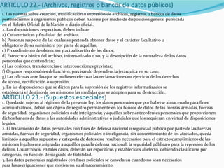 1. Las normas sobre creación, modificación o supresión de archivos, registros o bancos de datos pertenecientes a organismos públicos deben hacerse por medio de disposición general publicada en el Boletín Oficial de la Nación o diario oficial. 2. Las disposiciones respectivas, deben indicar: a) Características y finalidad del archivo; b) Personas respecto de las cuales se pretenda obtener datos y el carácter facultativo u obligatorio de su suministro por parte de aquéllas; c) Procedimiento de obtención y actualización de los datos; d) Estructura básica del archivo, informatizado o no, y la descripción de la naturaleza de los datos personales que contendrán; e) Las cesiones, transferencias o interconexiones previstas; f) Organos responsables del archivo, precisando dependencia jerárquica en su caso; g) Las oficinas ante las que se pudiesen efectuar las reclamaciones en ejercicio de los derechos de acceso, rectificación o supresión. 3. En las disposiciones que se dicten para la supresión de los registros informatizados se establecerá el destino de los mismos o las medidas que se adopten para su destrucción. ARTICULO 23.- (Supuestos especiales ) 1. Quedarán sujetos al régimen de la presente ley, los datos personales que por haberse almacenado para fines administrativos, deban ser objeto de registro permanente en los bancos de datos de las fuerzas armadas, fuerzas de seguridad, organismos policiales o de inteligencia; y aquéllos sobre antecedentes personales que proporcionen dichos bancos de datos a las autoridades administrativas o judiciales que los requieran en virtud de disposiciones legales. 2. El tratamiento de datos personales con fines de defensa nacional o seguridad pública por parte de las fuerzas armadas, fuerzas de seguridad, organismos policiales o inteligencia, sin consentimiento de los afectados, queda limitado a aquellos supuestos y categoría de datos que resulten necesarios para el estricto cumplimiento de las misiones legalmente asignadas a aquéllos para la defensa nacional, la seguridad pública o para la represión de los delitos. Los archivos, en tales casos, deberán ser específicos y establecidos al efecto, debiendo clasificarse por categorías, en función de su grado de fiabilidad. 3. Los datos personales registrados con fines policiales se cancelarán cuando no sean necesarios para las averiguaciones que motivaron su almacenamiento. 