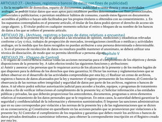 1. En la recopilación de domicilios, reparto de documentos, publicidad o venta directa y otras actividades análogas, se podrán tratar datos que sean aptos para establecer perfiles determinados con fines promocionales, comerciales o publicitarios; o permitan establecer hábitos de consumo, cuando éstos figuren en documentos accesibles al público o hayan sido facilitados por los propios titulares u obtenidos con su consentimiento. 2. En los supuestos contemplados en el presente artículo, el titular de los datos podrá ejercer el derecho de acceso sin cargo alguno. 3. El titular podrá en cualquier momento solicitar el retiro o bloqueo de su nombre de los bancos de datos a los que se refiere el presente artículo. ARTICULO 28.- (Archivos, registros o bancos de datos relativos a encuestas) 1. Las normas de la presente ley no se aplicarán a las encuestas de opinión, mediciones y estadísticas relevadas conforme a Ley 17.622, trabajos de prospección de mercados, investigaciones científicas o médicas y actividades análogas, en la medida que los datos recogidos no puedan atribuirse a una persona determinada o determinable. 2. Si en el proceso de recolección de datos no resultara posible mantener el anonimato, se deberá utilizar una técnica de disociación, de modo que no permita identificar a persona alguna. Capítulo V Control ARTICULO 29.- (Organo de Control) 1. El órgano de control deberá realizar todas las acciones necesarias para el cumplimiento de los objetivos y demás disposiciones de la presente ley. A tales efectos tendrá las siguientes funciones y atribuciones: a) Asistir y asesorar a las personas que lo requieran acerca de los alcances de la presente y de los medios legales de que disponen para la defensa de los derechos que ésta garantiza; b) Dictar las normas y reglamentaciones que se deben observar en el desarrollo de las actividades comprendidas por esta ley; c) Realizar un censo de archivos, registros o bancos de datos alcanzados por la ley y mantener el registro permanente de los mismos; d) Controlar la observancia de las normas sobre integridad y seguridad de datos por parte de los archivos, registros o bancos de datos. A tal efecto podrá solicitar autorización judicial para acceder a locales, equipos, o programas de tratamiento de datos a fin de verificar infracciones al cumplimiento de la presente ley; e) Solicitar información a las entidades públicas y privadas, las que deberán proporcionar los antecedentes, documentos, programas u otros elementos relativos al tratamiento de los datos personales que se le requieran. En estos casos, la autoridad deberá garantizar la seguridad y confidencialidad de la información y elementos suministrados; f) Imponer las sanciones administrativas que en su caso correspondan por violación a las normas de la presente ley y de las reglamentaciones que se dicten en su consecuencia; g) Constituirse en querellante en las acciones penales que se promovieran por violaciones a la presente ley; h) Controlar el cumplimiento de los requisitos y garantías que deben reunir los archivos o bancos de datos privados destinados a suministrar informes, para obtener la correspondiente inscripción en el Registro creado por esta ley. 
