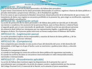 ARTICULO 33.- (Procedencia) 1. La acción de protección de los datos personales o de hábeas data procederá: a) para tomar conocimiento de los datos personales almacenados en archivos, registros o bancos de datos públicos o privados destinados a proporcionar informes, y de la finalidad de aquéllos; b) en los casos en que se presuma la falsedad, inexactitud, desactualización de la información de que se trata, o el tratamiento de datos cuyo registro se encuentra prohibido en la presente ley, para exigir su rectificación, supresión, confidencialidad o actualización. ARTICULO 34.- (Legitimación activa) La acción de protección de los datos personales o de hábeas data podrá ser ejercida por el afectado, sus tutores o curadores y los sucesores de las personas físicas, sean en línea directa o colateral hasta el segundo grado, por sí o por intermedio de apoderado. Cuando la acción sea ejercida por personas de existencia ideal, deberá ser interpuesta por sus representantes legales, o apoderados que éstas designen al efecto. En el proceso podrá intervenir en forma coadyuvante el Defensor del Pueblo. ARTICULO 35.- (Legitimación pasiva) La acción procederá respecto de los responsables y usuarios de bancos de datos públicos, y de los privados destinados a proveer informes. ARTICULO 36.- (Competencia) Será competente para entender en esta acción el juez del domicilio del actor; el del domicilio del demandado; el del lugar en el que el hecho o acto se exteriorice o pudiera tener efecto, a elección del actor. Procederá la competencia federal: a) cuando se interponga en contra de archivos de datos públicos de organismos nacionales, y b) cuando los archivos de datos se encuentren interconectados en redes interjurisdiccionales, nacionales o internacionales. ARTICULO 37.- (Procedimiento aplicable) La acción de hábeas data tramitará según las disposiciones de la presente ley y por el procedimiento que corresponde a la acción de amparo común y supletoriamente por las normas del Código Procesal Civil y Comercial de la Nación, en lo atinente al juicio sumarísimo. 