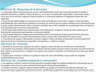 ARTICULO 38.- (Requisitos de la demanda) 1. La demanda deberá interponerse por escrito, individualizando con la mayor precisión posible el nombre y domicilio del archivo, registro o banco de datos y, en su caso, el nombre del responsable o usuario del mismo. En el caso de los archivos, registros o bancos públicos, se procurará establecer el organismo estatal del cual dependen. 2. El accionante deberá alegar las razones por las cuales entiende que en el archivo, registro o banco de datos individualizado obra información referida a su persona; los motivos por los cuales considera que la información que le atañe resulta discriminatoria, falsa o inexacta y justificar que se han cumplido los recaudos que hacen al ejercicio de los derechos que le reconoce la presente ley. 3. El afectado podrá solicitar que mientras dure el procedimiento, el registro o banco de datos asiente que la información cuestionada está sometida a un proceso judicial. 4. El Juez podrá disponer el bloqueo provisional del archivo en lo referente al dato personal motivo del juicio cuando sea manifiesto el carácter discriminatorio, falso o inexacto de la información de que se trate. 5. A los efectos de requerir información al archivo, registro o banco de datos involucrado, el criterio judicial de apreciación de las circunstancias requeridas en los puntos 1 y 2 debe ser amplio. ARTICULO 39.- (Trámite) 1. Admitida la acción el juez requerirá al archivo, registro o banco de datos la remisión de la información concerniente al accionante. Podrá asimismo solicitar informes sobre el soporte técnico de datos, documentación de base relativa a la recolección y cualquier otro aspecto que resulte conducente a la resolución de la causa que estime procedente. 2. El plazo para contestar el informe no podrá ser mayor de cinco días hábiles, el que podrá ser ampliado prudencialmente por el juez. ARTICULO 40.- (Confidencialidad de la información) 1. Los registros, archivos o bancos de datos privados no podrán alegar la confidencialidad de la información que se les requiere salvo el caso en que se afecten las fuentes de información periodística. 2. Cuando un archivo, registro o banco de datos público se oponga a la remisión del informe solicitado con invocación de las excepciones al derecho de acceso, rectificación o supresión, autorizadas por la presente ley o por una ley específica; deberá acreditar los extremos que hacen aplicable la excepción legal. En tales casos, el juez podrá tomar conocimiento personal y directo de los datos solicitados asegurando el mantenimiento de su confidencialidad. 