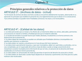 Capítulo II Principios generales relativos a la protección de datos ARTICULO 3°.- (Archivos de datos - Licitud) La formación de archivos de datos será lícita cuando se encuentren debidamente inscriptos, observando en su operación los principios que establece la presente ley y las reglamentaciones que se dicten en su consecuencia. Los archivos de datos no pueden tener finalidades contrarias a las leyes o a la moral pública. ARTICULO 4°.- (Calidad de los datos) 1. Los datos personales que se recojan a los efectos de su tratamiento deben ser ciertos, adecuados, pertinentes y no excesivos en relación al ámbito y finalidad para los que se hubieren obtenido. 2. La recolección de datos no puede hacerse por medios desleales, fraudulentos o en forma contraria a las disposiciones de la presente ley. 3. Los datos objeto de tratamiento no pueden ser utilizados para finalidades distintas o incompatibles con aquéllas que motivaron su obtención. 4. Los datos deben ser exactos y actualizarse en el caso de que ello fuere necesario. 5. Los datos total o parcialmente inexactos, o que sean incompletos, deben ser suprimidos y sustituidos, o en su caso completados, por el responsable del archivo o base de datos cuando se tenga conocimiento de la inexactitud o carácter incompleto de la información de que se trate, sin perjuicio de los derechos del titular establecidos en el artículo 16 de la presente ley. 6. Los datos deben ser almacenados de modo que permitan el ejercicio del derecho de acceso de su titular. 7. Los datos deben ser destruidos cuando hayan dejado de ser necesarios o pertinentes a los fines para los cuales hubiesen sido recolectados. 