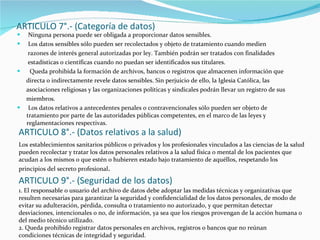 ARTICULO 7°.- (Categoría de datos) Ninguna persona puede ser obligada a proporcionar datos sensibles. Los datos sensibles sólo pueden ser recolectados y objeto de tratamiento cuando medien razones de interés general autorizadas por ley. También podrán ser tratados con finalidades estadísticas o científicas cuando no puedan ser identificados sus titulares. Queda prohibida la formación de archivos, bancos o registros que almacenen información que directa o indirectamente revele datos sensibles. Sin perjuicio de ello, la Iglesia Católica, las  asociaciones religiosas y las organizaciones políticas y sindicales podrán llevar un registro de sus miembros. Los datos relativos a antecedentes penales o contravencionales sólo pueden ser objeto de tratamiento por parte de las autoridades públicas competentes, en el marco de las leyes y reglamentaciones respectivas. ARTICULO 8°.- (Datos relativos a la salud) Los establecimientos sanitarios públicos o privados y los profesionales vinculados a las ciencias de la salud pueden recolectar y tratar los datos personales relativos a la salud física o mental de los pacientes que acudan a los mismos o que estén o hubieren estado bajo tratamiento de aquéllos, respetando los principios del secreto profesional . ARTICULO 9°.- (Seguridad de los datos) 1. El responsable o usuario del archivo de datos debe adoptar las medidas técnicas y organizativas que resulten necesarias para garantizar la seguridad y confidencialidad de los datos personales, de modo de evitar su adulteración, pérdida, consulta o tratamiento no autorizado, y que permitan detectar desviaciones, intencionales o no, de información, ya sea que los riesgos provengan de la acción humana o del medio técnico utilizado. 2. Queda prohibido registrar datos personales en archivos, registros o bancos que no reúnan condiciones técnicas de integridad y seguridad. 