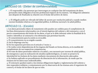 ARTICULO 10.- (Deber de confidencialidad) 1. El responsable y las personas que intervengan en cualquier fase del tratamiento de datos personales están obligados al secreto profesional respecto de los mismos. Tal obligación subsistirá aun después de finalizada su relación con el titular del archivo de datos. 2. El obligado podrá ser relevado del deber de secreto por resolución judicial y cuando medien razones fundadas relativas a la seguridad pública, la defensa nacional o la salud pública. ARTICULO 11.- (Cesión) 1. Los datos personales objeto de tratamiento sólo pueden ser cedidos para el cumplimiento de los fines directamente relacionados con el interés legítimo del cedente y del cesionario y con el previo consentimiento del titular de los datos, al que se le debe informar sobre la finalidad de la cesión e identificar al cesionario o los elementos que permitan hacerlo. 2. El consentimiento para la cesión es revocable. 3. El consentimiento no es exigido cuando: a) Así lo disponga una ley; b) En los supuestos previstos en el artículo 5° inciso 2; c) Se realice entre dependencias de los órganos del Estado en forma directa, en la medida del cumplimiento de sus respectivas competencias; d) Se trate de datos personales relativos a la salud, y sea necesario por razones de salud pública, de emergencia o para la realización de estudios epidemiológicos, en tanto se preserve la identidad de los titulares de los datos mediante mecanismos de disociación adecuados; e) Se hubiera aplicado un procedimiento de disociación de la información, de modo que los titulares de los datos sean inidentificables. 4. El cesionario quedará sujeto a las mismas obligaciones legales y reglamentarias del cedente y éste responderá solidaria y conjuntamente por la observancia de las mismas ante el organismo de control y el titular de los datos de que se trate. 