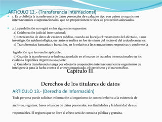 ARTICULO 12.- (Transferencia internacional) 1. Es prohibida la transferencia de datos personales de cualquier tipo con países u organismos internacionales o supranacionales, que no proporcionen niveles de protección adecuados. 2. La prohibición no regirá en los siguientes supuestos: a) Colaboración judicial internacional; b) Intercambio de datos de carácter médico, cuando así lo exija el tratamiento del afectado, o una  investigación epidemiológica, en tanto se realice en los términos del inciso e) del artículo anterior; c) Transferencias bancarias o bursátiles, en lo relativo a las transacciones respectivas y conforme la  legislación que les resulte aplicable; d) Cuando la transferencia se hubiera acordado en el marco de tratados internacionales en los cuales la República Argentina sea parte; e) Cuando la transferencia tenga por objeto la cooperación internacional entre organismos de inteligencia para la lucha contra el crimen organizado, el terrorismo y el narcotráfico. Capítulo III Derechos de los titulares de datos ARTICULO 13.- (Derecho de Información) Toda persona puede solicitar información al organismo de control relativa a la existencia de archivos, registros, bases o bancos de datos personales, sus finalidades y la identidad de sus responsables. El registro que se lleve al efecto será de consulta pública y gratuita. 