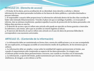 1. El titular de los datos, previa acreditación de su identidad, tiene derecho a solicitar y obtener información de sus datos personales incluidos en los bancos de datos públicos, o privados destinados a proveer informes. 2. El responsable o usuario debe proporcionar la información solicitada dentro de los diez días corridos de haber sido intimado fehacientemente. Vencido el plazo sin que se satisfaga el pedido, o si evacuado el informe, éste se estimara insuficiente, quedará expedita la acción de protección de los datos personales o de hábeas data prevista en esta ley. 3. El derecho de acceso a que se refiere este artículo sólo puede ser ejercido en forma gratuita a intervalos no inferiores a seis meses, salvo que se acredite un interés legítimo al efecto. 4. El ejercicio del derecho al cual se refiere este artículo en el caso de datos de personas fallecidas le corresponderá a sus sucesores universales. ARTICULO 15.- (Contenido de la información) 1. La información debe ser suministrada en forma clara, exenta de codificaciones y en su caso acompañada de una explicación, en lenguaje accesible al conocimiento medio de la población, de los términos que se utilicen. 2. La información debe ser amplia y versar sobre la totalidad del registro perteneciente al titular, aun cuando el requerimiento sólo comprenda un aspecto de los datos personales. En ningún caso el informe podrá revelar datos pertenecientes a terceros, aun cuando se vinculen con el interesado. 3. La información, a opción del titular, podrá suministrarse por escrito, por medios electrónicos, telefónicos, de imagen, u otro idóneo a tal fin. 