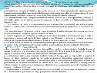 1. Toda persona tiene derecho a que sean rectificados, actualizados y, cuando corresponda, suprimidos o sometidos a confidencialidad los datos personales de los que sea titular, que estén incluidos en un banco de datos. 2. El responsable o usuario del banco de datos, debe proceder a la rectificación, supresión o actualización de los datos personales del afectado, realizando las operaciones necesarias a tal fin en el plazo máximo de cinco días hábiles de recibido el reclamo del titular de los datos o advertido el error o falsedad. 3. El incumplimiento de esta obligación dentro del término acordado en el inciso precedente, habilitará al interesado a promover sin más la acción de protección de los datos personales o de hábeas data prevista en la presente ley. 4. En el supuesto de cesión, o transferencia de datos, el responsable o usuario del banco de datos debe notificar la rectificación o supresión al cesionario dentro del quinto día hábil de efectuado el tratamiento del dato. 5. La supresión no procede cuando pudiese causar perjuicios a derechos o intereses legítimos de terceros, o cuando existiera una obligación legal de conservar los datos. 6. Durante el proceso de verificación y rectificación del error o falsedad de la información que se trate, el responsable o usuario del banco de datos deberá o bien bloquear el archivo, o consignar al proveer información relativa al mismo la circunstancia de que se encuentra sometida a revisión. 7. Los datos personales deben ser conservados durante los plazos previstos en las disposiciones aplicables o en su caso, en las contractuales entre el responsable o usuario del banco de datos y el titular de los datos. ARTICULO 17.- (Excepciones) 1. Los responsables o usuarios de bancos de datos públicos pueden, mediante decisión fundada, denegar el acceso, rectificación o la supresión en función de la protección de la defensa de la Nación, del orden y la seguridad públicos, o de la protección de los derechos e intereses de terceros. 2. La información sobre datos personales también puede ser denegada por los responsables o usuarios de bancos de datos públicos, cuando de tal modo se pudieran obstaculizar actuaciones judiciales o administrativas en curso vinculadas a la investigación sobre el cumplimiento de obligaciones tributarias o previsionales, el desarrollo de funciones de control de la salud y del medio ambiente, la investigación de delitos penales y la verificación de infracciones administrativas. La resolución que así lo disponga debe ser fundada y notificada al afectado. 3. Sin perjuicio de lo establecido en los incisos anteriores, se deberá brindar acceso a los registros en cuestión en la oportunidad en que el afectado tenga que ejercer su derecho de defensa. 