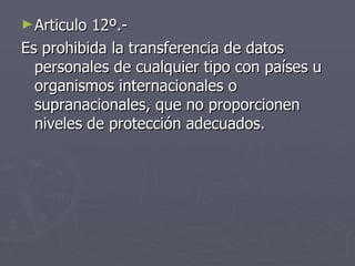 Articulo 12º.-  Es prohibida la transferencia de datos personales de cualquier tipo con países u organismos internacionales o supranacionales, que no proporcionen niveles de protección adecuados. 