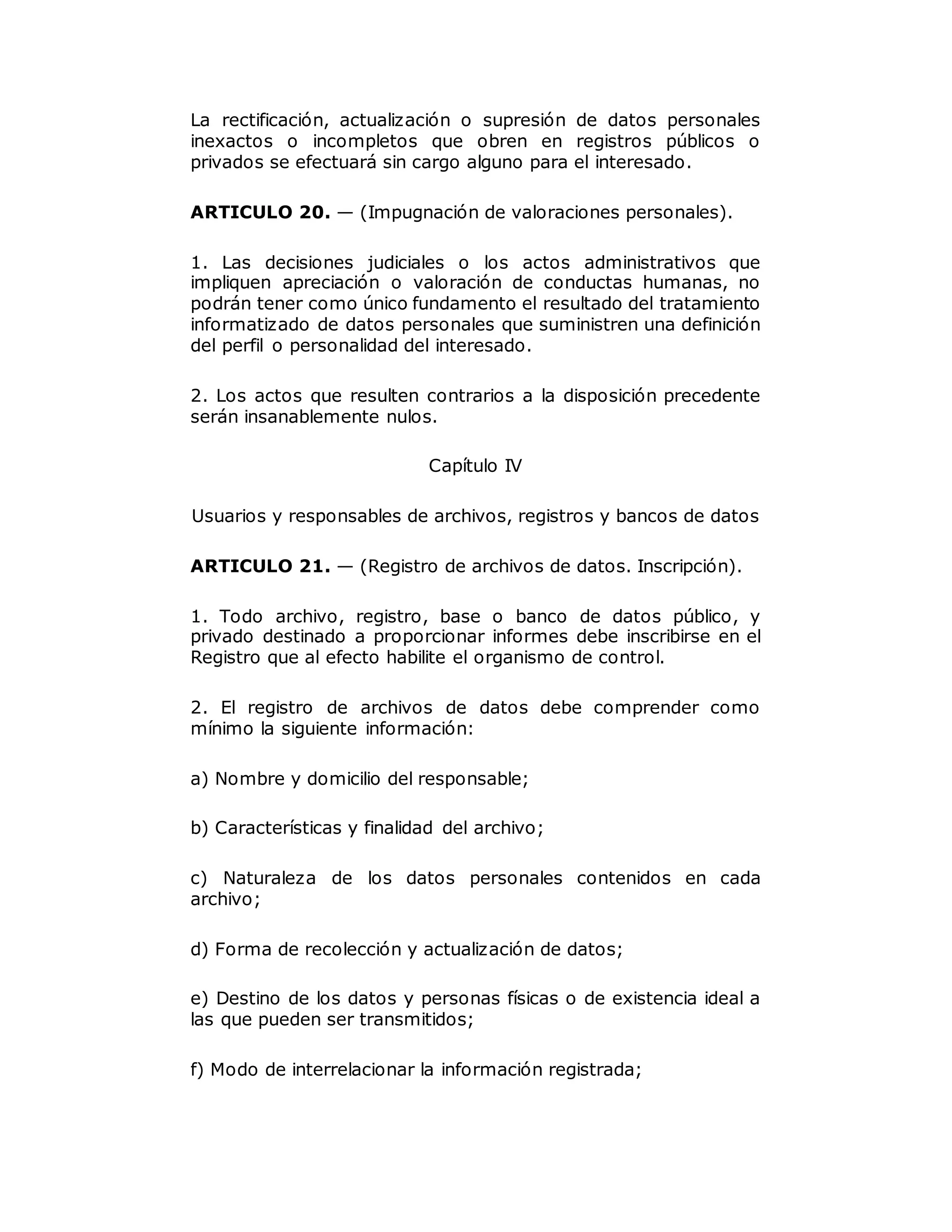 La rectificación, actualización o supresión de datos personales
inexactos o incompletos que obren en registros públicos o
privados se efectuará sin cargo alguno para el interesado.
ARTICULO 20. — (Impugnación de valoraciones personales).
1. Las decisiones judiciales o los actos administrativos que
impliquen apreciación o valoración de conductas humanas, no
podrán tener como único fundamento el resultado del tratamiento
informatizado de datos personales que suministren una definición
del perfil o personalidad del interesado.
2. Los actos que resulten contrarios a la disposición precedente
serán insanablemente nulos.
Capítulo IV
Usuarios y responsables de archivos, registros y bancos de datos
ARTICULO 21. — (Registro de archivos de datos. Inscripción).
1. Todo archivo, registro, base o banco de datos público, y
privado destinado a proporcionar informes debe inscribirse en el
Registro que al efecto habilite el organismo de control.
2. El registro de archivos de datos debe comprender como
mínimo la siguiente información:
a) Nombre y domicilio del responsable;
b) Características y finalidad del archivo;
c) Naturaleza de los datos personales contenidos en cada
archivo;
d) Forma de recolección y actualización de datos;
e) Destino de los datos y personas físicas o de existencia ideal a
las que pueden ser transmitidos;
f) Modo de interrelacionar la información registrada;
 