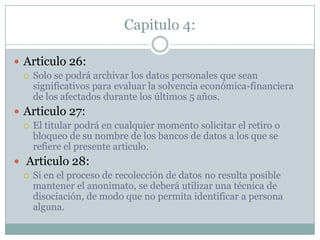 Capitulo 4:Articulo 26:Solo se podrá archivar los datos personales que sean significativos para evaluar la solvencia económica-financiera de los afectados durante los últimos 5 años.Articulo 27:El titular podrá en cualquier momento solicitar el retiro o bloqueo de su nombre de los bancos de datos a los que se refiere el presente articulo. Articulo 28:Si en el proceso de recolección de datos no resulta posible mantener el anonimato, se deberá utilizar una técnica de disociación, de modo que no permita identificar a persona alguna.