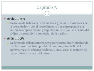 Capitulo 7:Articulo 37:La acción de habeas data tramitará según las disposiciones de la presente ley y por el procedimiento que corresponde a la acción de amparo común y supletoriamente por las normas del código procesal civil y comercial de la nación.Articulo 38:La demanda deberá interponerse por escrito, individualizando con la mayor precisión posible el nombre y domicilio del archivo, registro o banco de datos, y en su caso, el nombre del responsable o usuario del mismo.