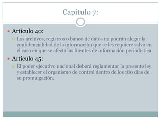 Capitulo 7:Articulo 40:Los archivos, registros o banco de datos no podrán alegar la confidencialidad de la información que se les requiere salvo en el caso en que se afecta las fuentes de información periodística.Articulo 45:El poder ejecutivo nacional deberá reglamentar la presente ley y establecer el organismo de control dentro de los 180 días de su promulgación.