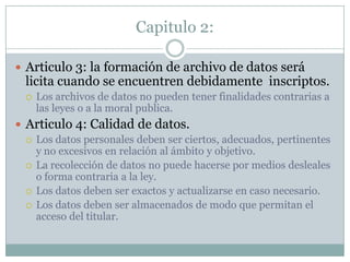 Capitulo 2:Articulo 3: la formación de archivo de datos será licita cuando se encuentren debidamente  inscriptos.Los archivos de datos no pueden tener finalidades contrarias a las leyes o a la moral publica.    Articulo 4: Calidad de datos.Los datos personales deben ser ciertos, adecuados, pertinentes y no excesivos en relación al ámbito y objetivo.La recolección de datos no puede hacerse por medios desleales o forma contraria a la ley.Los datos deben ser exactos y actualizarse en caso necesario.Los datos deben ser almacenados de modo que permitan el acceso del titular.