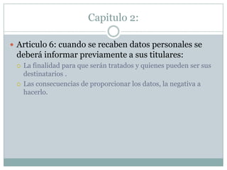 Capitulo 2:Articulo 6: cuando se recaben datos personales se deberá informar previamente a sus titulares:La finalidad para que serán tratados y quienes pueden ser sus destinatarios .Las consecuencias de proporcionar los datos, la negativa a hacerlo.