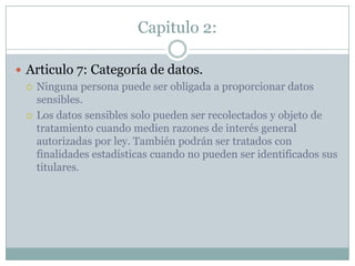Capitulo 2:Articulo 7: Categoría de datos.Ninguna persona puede ser obligada a proporcionar datos sensibles.Los datos sensibles solo pueden ser recolectados y objeto de tratamiento cuando medien razones de interés general autorizadas por ley. También podrán ser tratados con finalidades estadísticas cuando no pueden ser identificados sus titulares.
