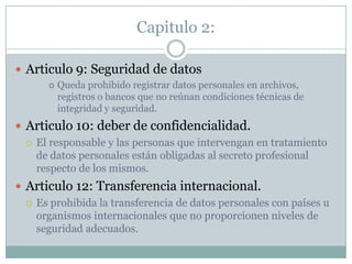 Capitulo 2:Articulo 9: Seguridad de datosQueda prohibido registrar datos personales en archivos, registros o bancos que no reúnan condiciones técnicas de integridad y seguridad.Articulo 10: deber de confidencialidad.El responsable y las personas que intervengan en tratamiento de datos personales están obligadas al secreto profesional respecto de los mismos. Articulo 12: Transferencia internacional.Es prohibida la transferencia de datos personales con países u organismos internacionales que no proporcionen niveles de seguridad adecuados.