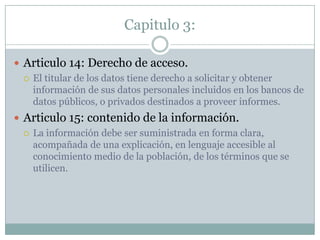 Capitulo 3:Articulo 14: Derecho de acceso.El titular de los datos tiene derecho a solicitar y obtener información de sus datos personales incluidos en los bancos de datos públicos, o privados destinados a proveer informes.Articulo 15: contenido de la información.La información debe ser suministrada en forma clara, acompañada de una explicación, en lenguaje accesible al conocimiento medio de la población, de los términos que se utilicen.