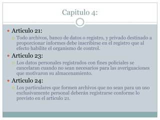 Capitulo 4:Articulo 21: Todo archivos, banco de datos o registro, y privado destinado a proporcionar informes debe inscribirse en el registro que al efecto habilite el organismo de control.Articulo 23:Los datos personales registrados con fines policiales se cancelaran cuando no sean necesariospara las averiguaciones que motivaron su almacenamiento.Articulo 24: Los particulares que formen archivos que no sean para un uso exclusivamente personal deberán registrarse conforme lo previsto en el articulo 21. 